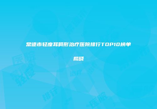 常德市轻度耳畸形治疗医院排行TOP10榜单揭晓