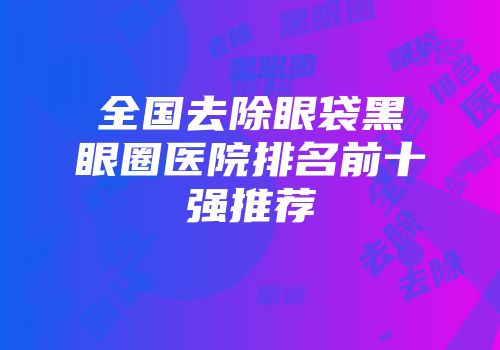 全国去除眼袋黑眼圈医院排名前十强推荐