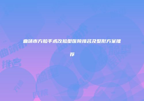 曲靖市方脸手术改脸型医院排名及整形方案推荐