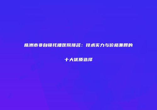 株洲市非自锁托槽医院排名：技术实力与价格兼顾的十大优质选择