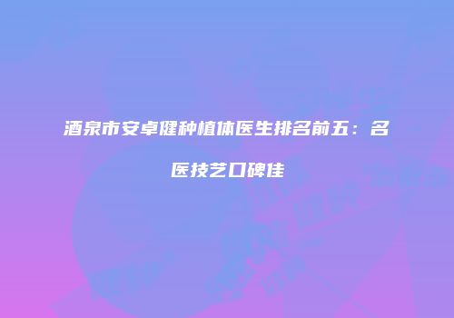 酒泉市安卓健种植体医生排名前五：名医技艺口碑佳