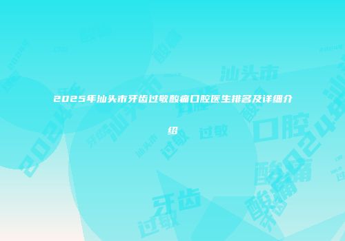2025年汕头市牙齿过敏酸痛口腔医生排名及详细介绍