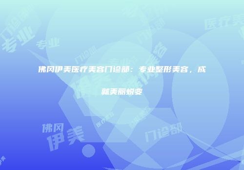 佛冈伊美医疗美容门诊部：专业整形美容，成就美丽蜕变