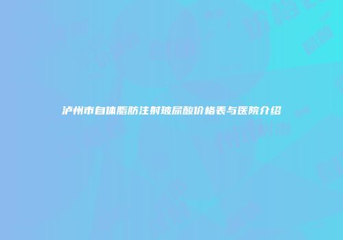 泸州市自体脂肪注射玻尿酸价格表与医院介绍