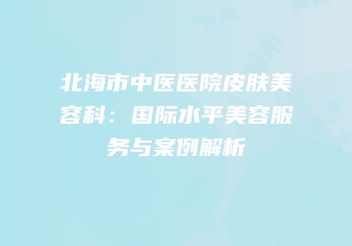 北海市中医医院皮肤美容科：国际水平美容服务与案例解析