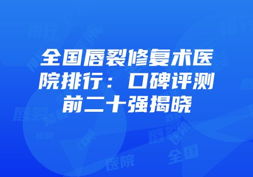 全国唇裂修复术医院排行：口碑评测前二十强揭晓
