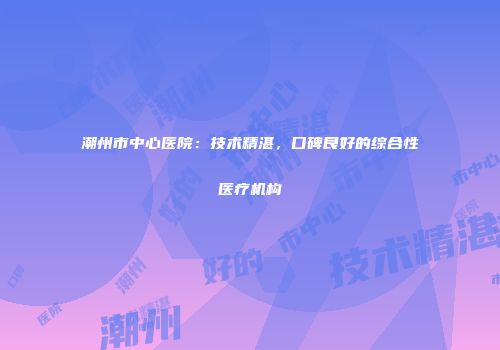 潮州市中心医院：技术精湛，口碑良好的综合性医疗机构