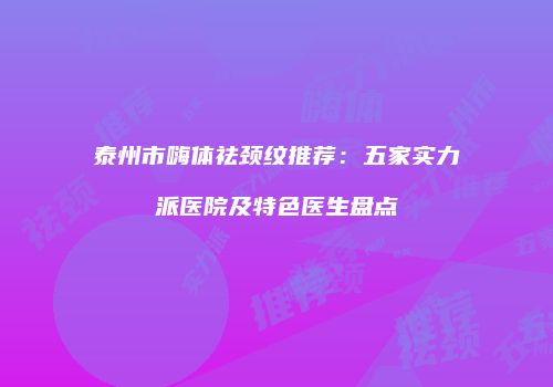 泰州市嗨体祛颈纹推荐：五家实力派医院及特色医生盘点