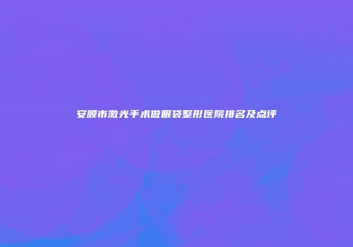 安顺市激光手术做眼袋整形医院排名及点评