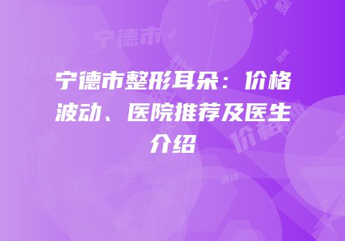 宁德市整形耳朵：价格波动、医院推荐及医生介绍