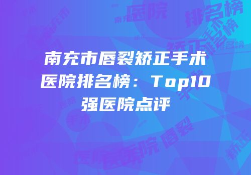 南充市唇裂矫正手术医院排名榜：Top10强医院点评