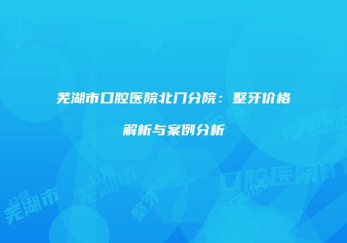 芜湖市口腔医院北门分院：整牙价格解析与案例分析