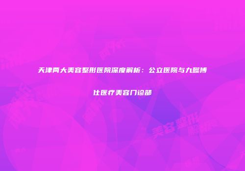 天津两大美容整形医院深度解析：公立医院与九懿博仕医疗美容门诊部