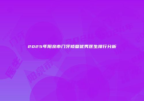 2025年阳泉市门牙修复优秀医生排行分析