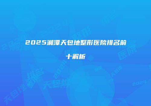2025湘潭天包地整形医院排名前十解析