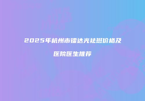 2025年杭州市镭达光祛斑价格及医院医生推荐