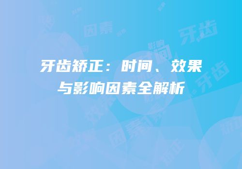 牙齿矫正：时间、效果与影响因素全解析