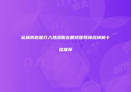 运城市微超介入热溶脂去眼袋医院排名榜前十佳推荐
