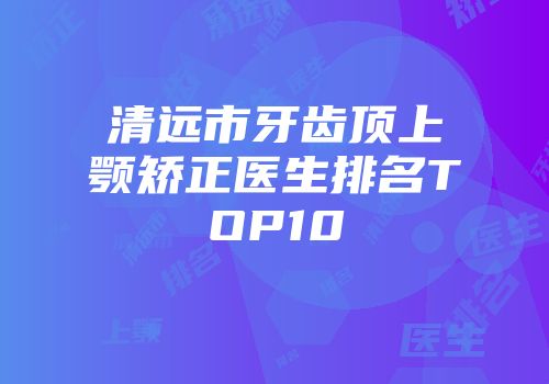 清远市牙齿顶上颚矫正医生排名TOP10