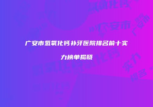 广安市氢氧化钙补牙医院排名前十实力榜单揭晓