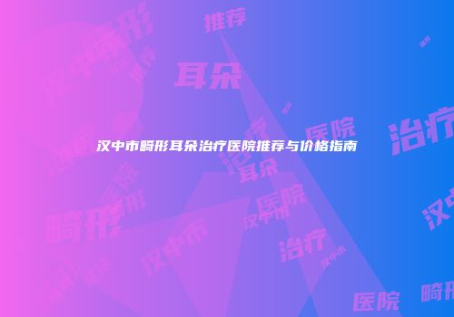 汉中市畸形耳朵治疗医院推荐与价格指南