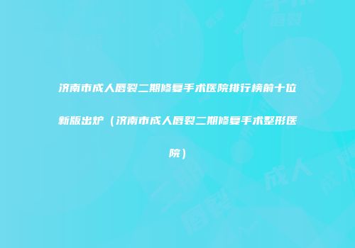 济南市成人唇裂二期修复手术医院排行榜前十位新版出炉（济南市成人唇裂二期修复手术整形医院）