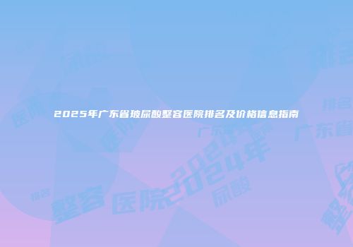 2025年广东省玻尿酸整容医院排名及价格信息指南