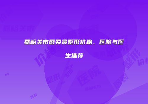 嘉峪关市唇裂鼻整形价格、医院与医生推荐