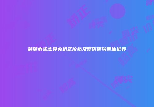 鹤壁市超高鼻尖矫正价格及整形医院医生推荐