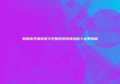 衡阳市乔雅登隆下巴整形医院排名前十名单揭晓
