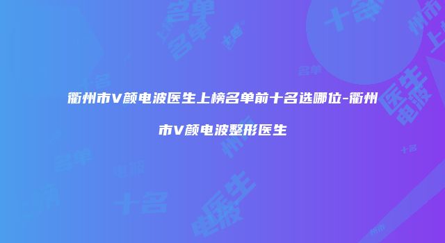 衢州市V颜电波医生上榜名单前十名选哪位-衢州市V颜电波整形医生