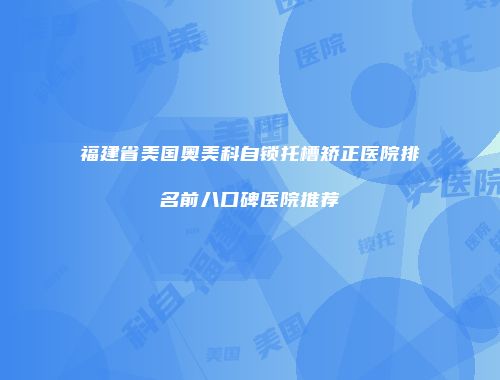 福建省美国奥美科自锁托槽矫正医院排名前八口碑医院推荐