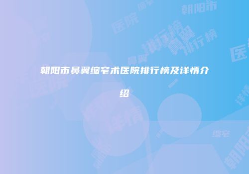 朝阳市鼻翼缩窄术医院排行榜及详情介绍