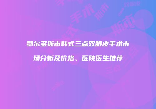 鄂尔多斯市韩式三点双眼皮手术市场分析及价格、医院医生推荐
