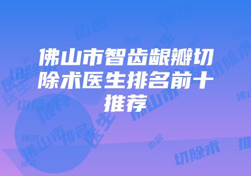 佛山市智齿龈瓣切除术医生排名前十推荐