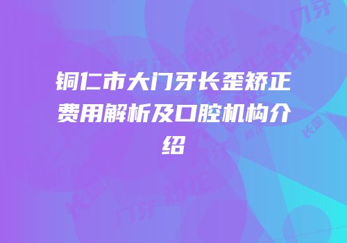 铜仁市大门牙长歪矫正费用解析及口腔机构介绍