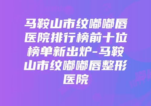 马鞍山市纹嘟嘟唇医院排行榜前十位榜单新出炉-马鞍山市纹嘟嘟唇整形医院