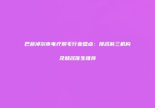 巴彦淖尔市电疗脱毛行业盘点：排名前三机构及知名医生推荐