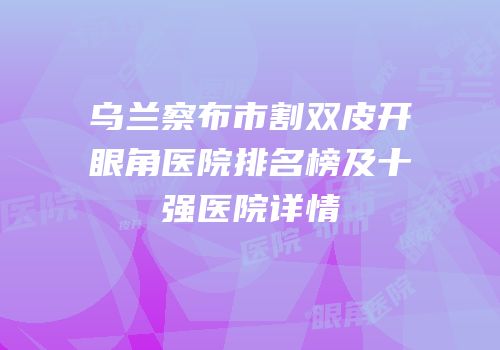 乌兰察布市割双皮开眼角医院排名榜及十强医院详情