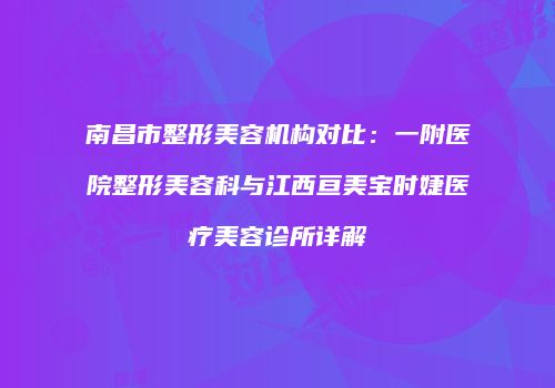 南昌市整形美容机构对比：一附医院整形美容科与江西亘美宝时婕医疗美容诊所详解