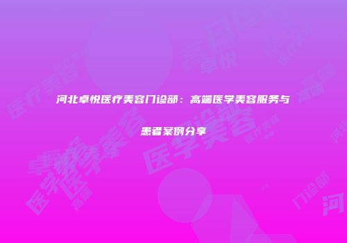 河北卓悦医疗美容门诊部：高端医学美容服务与患者案例分享