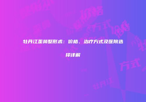 牡丹江歪鼻整形术：价格、治疗方式及医院选择详解