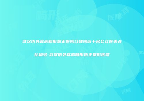 武汉市外耳廓畸形矫正医院口碑榜前十名公立医美占比稍多-武汉市外耳廓畸形矫正整形医院