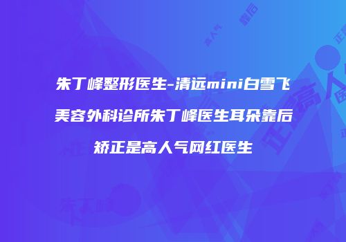 朱丁峰整形医生-清远mini白雪飞美容外科诊所朱丁峰医生耳朵靠后矫正是高人气网红医生
