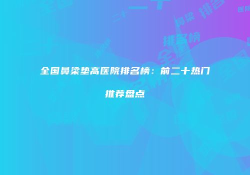 全国鼻梁垫高医院排名榜：前二十热门推荐盘点