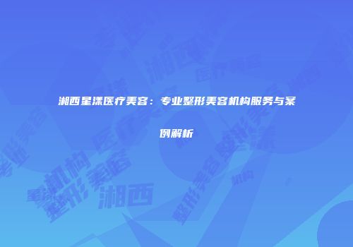 湘西星漾医疗美容：专业整形美容机构服务与案例解析