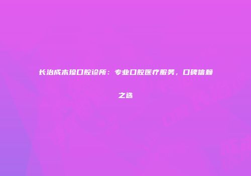 长治成木珍口腔诊所：专业口腔医疗服务，口碑信赖之选