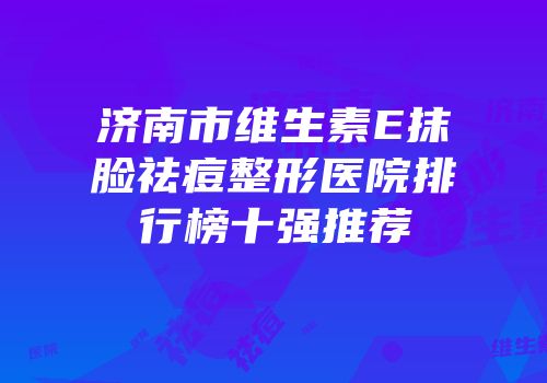 济南市维生素E抹脸祛痘整形医院排行榜十强推荐