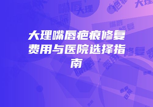 大理嘴唇疤痕修复费用与医院选择指南