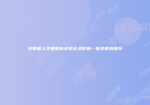 安徽省上牙槽骨前途矫正术价格一览及机构推荐